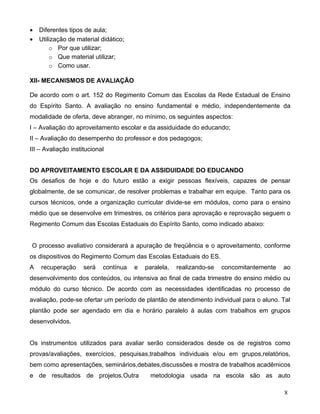 •   Diferentes tipos de aula;
•   Utilização de material didático;
        o Por que utilizar;
        o Que material utilizar;
        o Como usar.

XII- MECANISMOS DE AVALIAÇÃO

De acordo com o art. 152 do Regimento Comum das Escolas da Rede Estadual de Ensino
do Espírito Santo. A avaliação no ensino fundamental e médio, independentemente da
modalidade de oferta, deve abranger, no mínimo, os seguintes aspectos:
I – Avaliação do aproveitamento escolar e da assiduidade do educando;
II – Avaliação do desempenho do professor e dos pedagogos;
III – Avaliação institucional


DO APROVEITAMENTO ESCOLAR E DA ASSIDUIDADE DO EDUCANDO
Os desafios de hoje e do futuro estão a exigir pessoas flexíveis, capazes de pensar
globalmente, de se comunicar, de resolver problemas e trabalhar em equipe. Tanto para os
cursos técnicos, onde a organização curricular divide-se em módulos, como para o ensino
médio que se desenvolve em trimestres, os critérios para aprovação e reprovação seguem o
Regimento Comum das Escolas Estaduais do Espírito Santo, como indicado abaixo:


O processo avaliativo considerará a apuração de freqüência e o aproveitamento, conforme
os dispositivos do Regimento Comum das Escolas Estaduais do ES.
A   recuperação      será   contínua   e   paralela,   realizando-se   concomitantemente   ao
desenvolvimento dos conteúdos, ou intensiva ao final de cada trimestre do ensino médio ou
módulo do curso técnico. De acordo com as necessidades identificadas no processo de
avaliação, pode-se ofertar um período de plantão de atendimento individual para o aluno. Tal
plantão pode ser agendado em dia e horário paralelo à aulas com trabalhos em grupos
desenvolvidos.


Os instrumentos utilizados para avaliar serão considerados desde os de registros como
provas/avaliações, exercícios, pesquisas,trabalhos individuais e/ou em grupos,relatórios,
bem como apresentações, seminários,debates,discussões e mostra de trabalhos acadêmicos
e de resultados de projetos.Outra            metodologia usada na escola são as auto

                                                                                           8
 