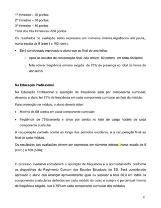 1º trimestre – 30 pontos;
2º trimestre – 30 pontos;
3º trimestre – 40 pontos
Total dos três trimestres -100 pontos

Os resultados de avaliação serão expressos em números inteiros,registrados em pauta,,
numa escala de 0 (zero ) a 100 (cem);

•   Será considerado reprovado o aluno que ao final do ano letivo:

       o Após os estudos de recuperação final, não obtiver 60 pontos em cada disciplina

       o Não obtiver freqüência mínima exigida de 75% de presença no total de horas do
          ano letivo



Na Educação Profissional

Na Educação Profissional a apuração da freqüência será por componente curricular,
devendo o aluno ter 75% de freqüência em cada componente curricular ao final do módulo.

Para promoção no módulo, o aluno deverá obter:

•   Mínimo de 60 pontos em cada componente curricular;

•   freqüência de 75%(setenta e cinco por cento) no total de carga horária de cada
    componente curricular

A recuperação paralela ocorre ao longo dos períodos escolares, e a recuperação final ao
final de cada módulo.

Os resultados das avaliações devem ser expressos em números inteiros, numa escala de 0
(zero ) a 100 (cem);



O processo avaliativo considerará a apuração de freqüência e o aproveitamento, conforme
os dispositivos do Regimento Comum das Escolas Estaduais do ES. Será considerado
aprovado o aluno que alcançar aproveitamento igual ou superior a nota 60,0 em todos os
componentes curriculares definidos em cada módulo do curso e cumprir o percentual mínimo
de freqüência exigido, que é 75%em cada componente curricular dos módulos


                                                                                          8
 