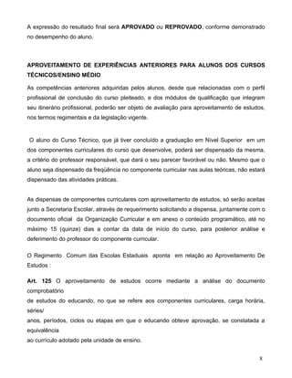 A expressão do resultado final será APROVADO ou REPROVADO, conforme demonstrado
no desempenho do aluno.



APROVEITAMENTO DE EXPERIÊNCIAS ANTERIORES PARA ALUNOS DOS CURSOS
TÉCNICOS/ENSINO MÉDIO

As competências anteriores adquiridas pelos alunos, desde que relacionadas com o perfil
profissional de conclusão do curso pleiteado, e dos módulos de qualificação que integram
seu itinerário profissional, poderão ser objeto de avaliação para aproveitamento de estudos,
nos termos regimentais e da legislação vigente.


O aluno do Curso Técnico, que já tiver concluído a graduação em Nível Superior em um
dos componentes curriculares do curso que desenvolve, poderá ser dispensado da mesma,
a critério do professor responsável, que dará o seu parecer favorável ou não. Mesmo que o
aluno seja dispensado da freqüência no componente curricular nas aulas teóricas, não estará
dispensado das atividades práticas.


As dispensas de componentes curriculares com aproveitamento de estudos, só serão aceitas
junto a Secretaria Escolar, através de requerimento solicitando a dispensa, juntamente com o
documento oficial da Organização Curricular e em anexo o conteúdo programático, até no
máximo 15 (quinze) dias a contar da data de início do curso, para posterior análise e
deferimento do professor do componente curricular.

O Regimento Comum das Escolas Estaduais aponta em relação ao Aproveitamento De
Estudos :

Art. 125 O aproveitamento de estudos ocorre mediante a análise do documento
comprobatório
de estudos do educando, no que se refere aos componentes curriculares, carga horária,
séries/
anos, períodos, ciclos ou etapas em que o educando obteve aprovação, se constatada a
equivalência
ao currículo adotado pela unidade de ensino.


                                                                                         8
 
