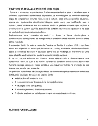 OBJETIVOS DA EDUCAÇÃO BÁSICA DE NÍVEL MÉDIO
Preparar o educando, enquanto etapa final da educação básica, para o trabalho e para a
cidadania objetivando a continuidade do processo de aprendizagem, de modo que este seja
capaz de compreender o mundo físico, social e cultural. Essa formação geral do educando,
acerca dos fundamentos científico-tecnológicos, assim como sua qualificação para o
trabalho, deve sustentar-se nos fundamentos estéticos, políticos e éticos que inspiram a
Constituição e a LDB nº 9394/96, baseando-se também na política da igualdade e na ética
da identidade como princípios norteadores.
Redimensionar seus conteúdos de ensino ou áreas, de forma interdisciplinar e
contextualizada como garantia de diálogo entre as diferentes áreas do saber e dessas áreas
com a realidade.
A educação, direito de todos e dever do Estado e da família, é um bem público que deve
servir aos propósitos da emancipação humana e, consequentemente, do desenvolvimento
social e econômico da nação. A educação como obra de mudança, de movimento de uma
dada situação a outra diferente, mediante um determinado caminho.
A escola buscará estimular os diversos atores educacionais a desenvolverem uma
consciência de si, do outro e do mundo, por meio da constante elaboração da relação ser
humano-natureza-sociedade. Nesse sentido, a vida requer convivência na promoção da paz
interior, paz social e paz ambiental.
Os princípios norteadores da Educação Básica serão norteados pelos mesmos de todo Rede
Estadual de Educação do Estado do Espírito Santo:
   •   Valorização e afirmação da vida;
   •   O reconhecimento da diversidade na formação humana;
   •   A educação como bem público;
   •   A aprendizagem como direito do educando;
   •   A ciência, a cultura e o trabalho como eixos estruturantes do currículos.




PLANO DE FUNCIONAMENTO



                                                                                       9
 