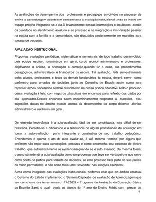 As avaliações do desempenho dos professores e pedagogos envolvidos no processo de
ensino e aprendizagem acontecem concomitante à avaliação institucional ,onde se insere em
espaço próprio integrando-se a ela.O levantamento dessas informações e resultados acerca
da qualidade no atendimento ao aluno e ao processo e na integração e inter-relação pessoal
na escola com a família e a comunidade, são discutidos posteriormente em reuniões para
tomada de decisões.

AVALIAÇÃO INSTITUCIONAL

Propomos avaliações periódicas, sistemáticas e semestrais, de todo trabalho desenvolvido
pela equipe escolar, funcionários em geral, corpo técnico administrativo e professores,
objetivando a análise, a orientação e correção,quando for o caso, dos procedimentos
pedagógicos, administrativos e financeiros da escola. Tal avaliação, feita semestralmente
pelos alunos, professores e todos os demais funcionários da escola, deverá servir como
parâmetro para tomadas de decisões junto ao Conselho de Escola assim como para
repensar ações procurando sempre crescimento na nossa prática educativa.Todo o processo
dessa avaliação é feito com registros ,discutidos em encontros para reflexão dos dados por
ela   apontados.Desses encontros saem encaminhamentos propostos à         questões   e/ou
sugestões dadas no âmbito escolar acerca do desempenho do corpo docente ,técnico
administrativo e auxiliares em geral .



De relevada importância é a auto-avaliação, fácil de ser conceituada, mas difícil de ser
praticada. Percebe-se a dificuldade e a resistência de alguns profissionais da educação em
tornar a auto-avaliação      parte integrante e construtiva de seu trabalho pedagógico.
Entendemos o quanto o ato de auto avaliar-se, é até mesmo “temido” por alguns que
preferem não expor suas concepções, posturas e como encaminha seu processo de efetivo
trabalho, que automaticamente se evidenciam quando se é auto avaliado. Da mesma forma,
o aluno só entende a auto-avaliação como um processo que deve ser verdadeiro e que serve
como ponto de partida para tomada de decisões, se este processo fizer parte de sua prática
de modo permanente, e não como mais uma “novidade” nas relações escolares.

Ainda como integrante das avaliações institucionais, podemos citar que em âmbito estadual
o Governo do Estado implementou o Sistema Capixaba de Avaliação de Aprendizagem que
tem como uma das ferramentas o PAEBES – Programa de Avaliação da Educação Básica
do Espírito Santo o qual avalia os alunos do 1º ano do Ensino Médio com provas de
                                                                               9
 