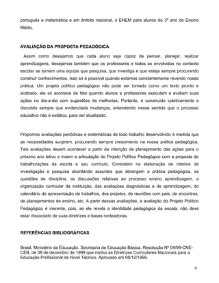 português e matemática e em âmbito nacional, o ENEM para alunos do 3º ano do Ensino
Médio.



AVALIAÇÃO DA PROPOSTA PEDAGÓGICA

 Assim como desejamos que cada aluno seja capaz de pensar, planejar, realizar
aprendizagens, desejamos também que os professores e todos os envolvidos no contexto
escolar se tornem uma equipe que pesquisa, que investiga e que esteja sempre procurando
construir conhecimentos. Isso só é possível quando estamos constantemente revendo nossa
prática. Um projeto político pedagógico não pode ser tomado como um texto pronto e
acabado, ele só acontece de fato quando alunos e professores executam e avaliam suas
ações no dia-a-dia com sugestões de melhorias. Portanto, é construído coletivamente e
discutido sempre que evidenciada mudanças, entendendo nesse sentido que o processo
educativo não é estático, para ser atualizado.



Propomos avaliações periódicas e sistemáticas de todo trabalho desenvolvido à medida que
as necessidades surgirem, procurando sempre crescimento na nossa prática pedagógica.
Tais avaliações devem acontecer a partir da intenção de planejamento das ações para o
próximo ano letivo e inserir a articulação do Projeto Político Pedagógico com a proposta de
trabalho/ações da escola e seu currículo. Consistem na elaboração de roteiros de
investigação e pesquisa abordando assuntos que abrangem a prática pedagógica, as
questões de disciplina, as discussões relativas ao processo ensino aprendizagem, a
organização curricular da instituição, das avaliações diagnósticas e de aprendizagem, do
calendário de apresentação de trabalhos, dos projetos, de reuniões com pais, de encontros,
de planejamentos de ensino, etc. A partir dessas avaliações, a avaliação do Projeto Político
Pedagógico é inerente, pois, se ele revela a identidade pedagógica da escola, não deve
estar dissociado de suas diretrizes e bases norteadoras.


REFERÊNCIAS BIBLIOGRÁFICAS


Brasil. Ministério da Educação. Secretaria de Educação Básica. Resolução Nº 04/99-CNE-
CEB, de 08 de dezembro de 1999 que institui as Diretrizes Curriculares Nacionais para a
Educação Profissional de Nível Técnico. Aprovado em 08/12/1999.

                                                                                          9
 
