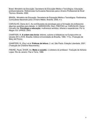 Brasil. Ministério da Educação. Secretaria de Educação Média e Tecnológica. Educação
profissionalizante. Referenciais Curriculares Nacionais para o Ensino Profissional de Nível
Técnico. Brasília: 2000.

BRASIL. Ministério da Educação. Secretaria de Educação Média e Tecnológica. Parâmetros
Curriculares Nacionais para o Ensino Médio. Brasília: 2000. 4 v.

CARVALHO, Diana de C. As contribuições da psicologia para a formação de professores:
algumas questões para debate. In: MARASCHIN, Cleci; FREITAS Lia; CARVALHO, Diana
Carvalho de. Psicologia e educação: multiversos sentidos, olhares e experiências. Por to
Alegre: Ed. UFRGS, 2003.

CHARTIER, R. A ordem dos livros: leitores, autores e bibliotecas na Europa entre os
séculos XIV e XVIII. Brasília: Editora Universidade de Brasília, 1994. 111p. (Tradução de
Mary del Priore).

CHARTIER, R. (Org.) et al. Práticas de leitura. 2. ed. São Paulo: Estação Liberdade, 2001.
(Tradução de Cristiane Nascimento).

FREIRE, Paulo; SHOR, Ira. Medo e ousadia: o cotidiano do professor. Tradução de Adriana
Lopez. Rio de Janeiro: Paz e Terra, 1986.




                                                                                              9
 