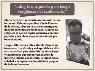 Mario Benedetti revolucionó el mundo de las
letras en 1956 con la publicación de Poemas
de la oficina, obra en la cual se sumergía en
un tema considerado no poético. A partir de
entonces es que su figura comenzó a hacerse
popular y sus obras empezaron a leerse por
todo el mundo.
Lo que diferencia a este autor de otros es su
forma sencilla, directa y coloquial de escribir
y su capacidad para describir las situaciones
y sensaciones que envuelven al amor, la
muerte, el tiempo, la miseria, la injusticia, la
soledad y la esperanza, inquietudes propias
de todo ser humano.
“…doy lo que puedo y no tengo
vergüenza del sentimiento.”
 