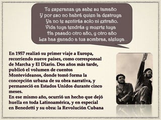 En 1957 realizó su primer viaje a Europa,
recorriendo nueve países, como corresponsal
de Marcha y El Diario. Dos años más tarde,
publicó el volumen de cuentos
Montevideanos, donde tomó forma la
concepción urbana de su obra narrativa, y
permaneció en Estados Unidos durante cinco
meses.
En ese mismo año, ocurrió un hecho que dejó
huella en toda Latinoamérica, y en especial
en Benedetti y su obra: la Revolución Cubana
Tu esperanza ya sabe su tamaño 
Y por eso no habrá quien la destruya 
Ya no te sentirás solo ni extraño.
Vida tuya tendrás y muerte tuya 
Ha pasado otro año, y otro año
 Les has ganado a tus sombras, aleluya…
 