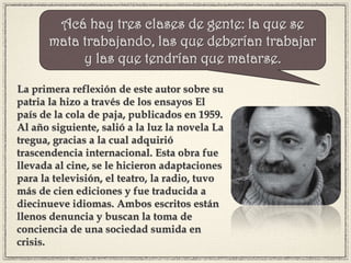 La primera reflexión de este autor sobre su
patria la hizo a través de los ensayos El
país de la cola de paja, publicados en 1959.
Al año siguiente, salió a la luz la novela La
tregua, gracias a la cual adquirió
trascendencia internacional. Esta obra fue
llevada al cine, se le hicieron adaptaciones
para la televisión, el teatro, la radio, tuvo
más de cien ediciones y fue traducida a
diecinueve idiomas. Ambos escritos están
llenos denuncia y buscan la toma de
conciencia de una sociedad sumida en
crisis.
Acá hay tres clases de gente: la que se
mata trabajando, las que deberían trabajar
y las que tendrían que matarse.
 