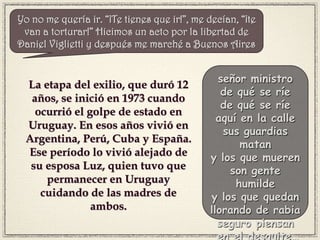 La etapa del exilio, que duró 12
años, se inició en 1973 cuando
ocurrió el golpe de estado en
Uruguay. En esos años vivió en
Argentina, Perú, Cuba y España.
Ese período lo vivió alejado de
su esposa Luz, quien tuvo que
permanecer en Uruguay
cuidando de las madres de
ambos.
señor ministro
de qué se ríe
de qué se ríe
aquí en la calle
sus guardias
matan
y los que mueren
son gente
humilde
y los que quedan
llorando de rabia
seguro piensan
en el desquite…
Yo no me quería ir. “¡Te tienes que ir!”, me decían, “¡te
van a torturar!” Hicimos un acto por la libertad de
Daniel Viglietti y después me marché a Buenos Aires
 