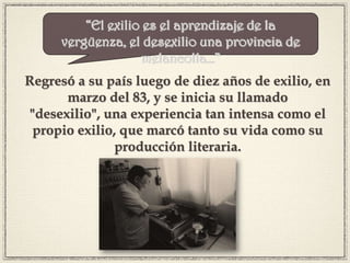 Regresó a su país luego de diez años de exilio, en
marzo del 83, y se inicia su llamado
"desexilio", una experiencia tan intensa como el
propio exilio, que marcó tanto su vida como su
producción literaria.
“El exilio es el aprendizaje de la
vergüenza, el desexilio una provincia de
melancolía…”
 