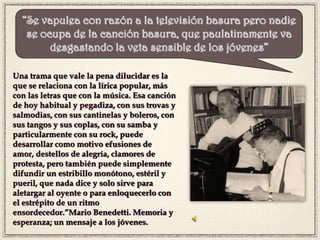 Una trama que vale la pena dilucidar es la
que se relaciona con la lírica popular, más
con las letras que con la música. Esa canción
de hoy habitual y pegadiza, con sus trovas y
salmodias, con sus cantinelas y boleros, con
sus tangos y sus coplas, con su samba y
particularmente con su rock, puede
desarrollar como motivo efusiones de
amor, destellos de alegría, clamores de
protesta, pero también puede simplemente
difundir un estribillo monótono, estéril y
pueril, que nada dice y solo sirve para
aletargar al oyente o para enloquecerlo con
el estrépito de un ritmo
ensordecedor.”Mario Benedetti. Memoria y
esperanza; un mensaje a los jóvenes.
“Se vapulea con razón a la televisión basura pero nadie
se ocupa de la canción basura, que paulatinamente va
desgastando la veta sensible de los jóvenes”
 