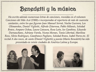 Benedetti y la música
Ha escrito además numerosas letras de canciones, reunidas en el volumen
Canciones del Más Acá (1988) e incorporadas al repertorio de más de cuarenta
cantantes, entre los que figuran Joan Manuel Serrat, Nacha Guevara, Los
Olimareños, Daniel Viglietti, Alfredo Zitarrosa, Pablo Milanés, Soledad
Bravo, Amparo Ochoa, Laura Canoura, Rosa León, los Gambino, Eduardo
Darnauchans, Adriana Varela, Numa Moraes, Tania Libertad, Marilina
Ross, Silvio Rodríguez, Gianfranco Pagliaro, Soledad Bravo, Isabel Parra etc. El
recital A dos voces, de canto (Daniel Viglietti) y poesía (Mario Benedetti) ha sido
presentado en veinte ciudades de América Latina y Europa.
 
