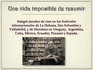 Una vida imposible de resumir
Integró jurados de cine en los festivales
internacionales de La Habana, San Sebastián y
Valladolid, y de literatura en Uruguay, Argentina,
Cuba, México, Ecuador, Panamá y España.
 