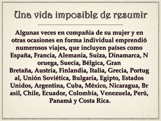 Una vida imposible de resumir
Algunas veces en compañía de su mujer y en
otras ocasiones en forma individual emprendió
numerosos viajes, que incluyen países como
España, Francia, Alemania, Suiza, Dinamarca, N
oruega, Suecia, Bélgica, Gran
Bretaña, Austria, Finlandia, Italia, Grecia, Portug
al, Unión Soviética, Bulgaria, Egipto, Estados
Unidos, Argentina, Cuba, México, Nicaragua, Br
asil, Chile, Ecuador, Colombia, Venezuela, Perú,
Panamá y Costa Rica.
 