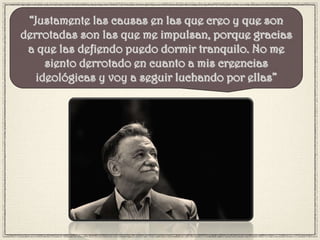 “Justamente las causas en las que creo y que son
derrotadas son las que me impulsan, porque gracias
a que las defiendo puedo dormir tranquilo. No me
siento derrotado en cuanto a mis creencias
ideológicas y voy a seguir luchando por ellas”
 