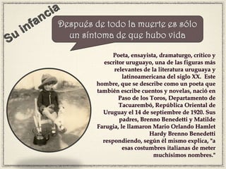 Poeta, ensayista, dramaturgo, crítico y
escritor uruguayo, una de las figuras más
relevantes de la literatura uruguaya y
latinoamericana del siglo XX. Este
hombre, que se describe como un poeta que
también escribe cuentos y novelas, nació en
Paso de los Toros, Departamento de
Tacuarembó, República Oriental de
Uruguay el 14 de septiembre de 1920. Sus
padres, Brenno Benedetti y Matilde
Farugia, le llamaron Mario Orlando Hamlet
Hardy Brenno Benedetti
respondiendo, según él mismo explica, "a
esas costumbres italianas de meter
muchísimos nombres."
Después de todo la muerte es sólo
un síntoma de que hubo vida
 