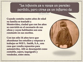 Cuando contaba cuatro años de edad
su familia se trasladó a
Montevideo, ciudad que con los años
se convirtió en el escenario de sus
obras y cuyos habitantes son una
constante en sus escritos.
Con tan sólo 14 años tuvo que
abandonar los estudios y empezar a
trabajar en Will L. Smith, S.A., una
casa que vendía repuestos para
automóviles. Allí se desempeñó como
contable, cajero, taquígrafo y
vendedor, entre otros.
“La infancia es a veces un paraíso
perdido, pero otras es un infierno de
mierda.”
 