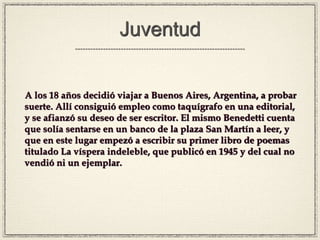 Juventud
A los 18 años decidió viajar a Buenos Aires, Argentina, a probar
suerte. Allí consiguió empleo como taquígrafo en una editorial,
y se afianzó su deseo de ser escritor. El mismo Benedetti cuenta
que solía sentarse en un banco de la plaza San Martín a leer, y
que en este lugar empezó a escribir su primer libro de poemas
titulado La víspera indeleble, que publicó en 1945 y del cual no
vendió ni un ejemplar.
 