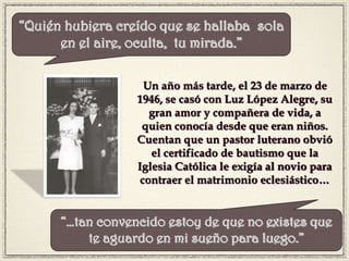 Un año más tarde, el 23 de marzo de
1946, se casó con Luz López Alegre, su
gran amor y compañera de vida, a
quien conocía desde que eran niños.
Cuentan que un pastor luterano obvió
el certificado de bautismo que la
Iglesia Católica le exigía al novio para
contraer el matrimonio eclesiástico…
“Quién hubiera creído que se hallaba sola
en el aire, oculta, tu mirada.”
“…tan convencido estoy de que no existes que
te aguardo en mi sueño para luego.”
 