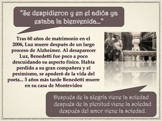 Tras 60 años de matrimonio en el
2006, Luz muere después de un largo
proceso de Alzheimer. Al desaparecer
Luz, Benedetti fue poco a poco
descuidando su aspecto físico. Había
perdido a su gran compañera y el
pesimismo, se apoderó de la vida del
poeta... 3 años más tarde Benedetti muere
en su casa de Montevideo
“Se despidieron y en el adiós ya
estaba la bienvenida…”
Después de la alegría viene la soledad
 después de la plenitud viene la soledad
 después del amor viene la soledad.
 