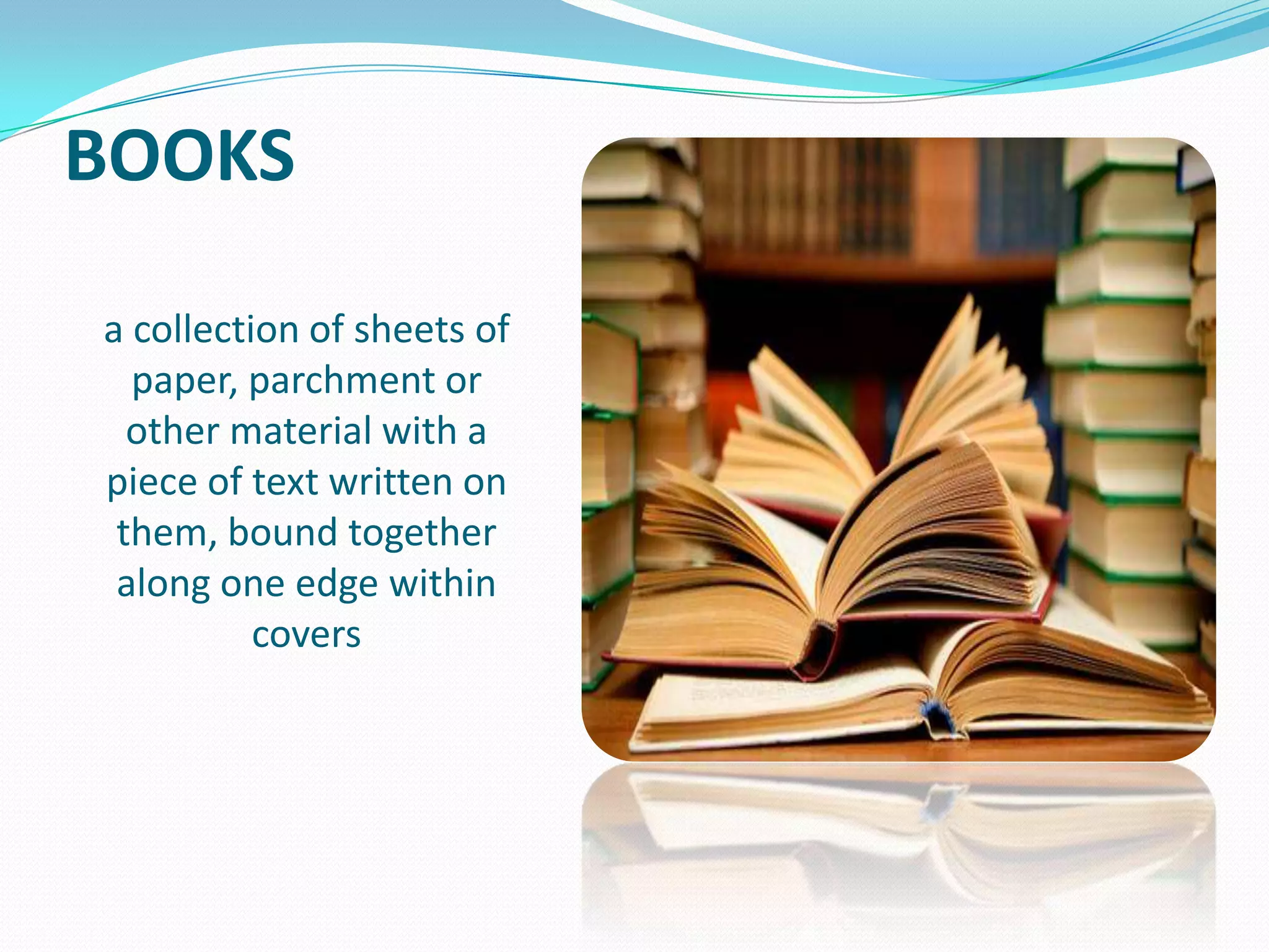 BOOKS
a collection of sheets of
paper, parchment or
other material with a
piece of text written on
them, bound together
along one edge within
covers

 