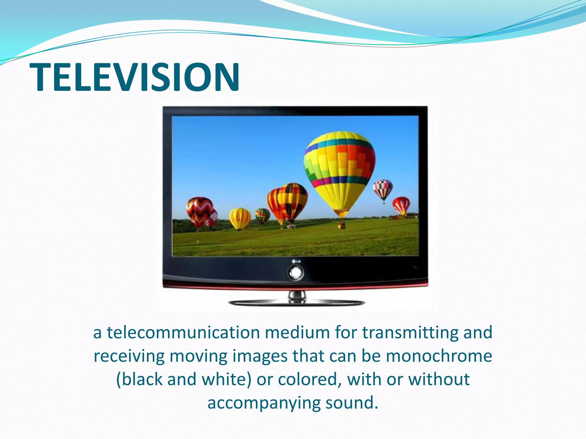 TELEVISION

a telecommunication medium for transmitting and
receiving moving images that can be monochrome
(black and white) or colored, with or without
accompanying sound.

 