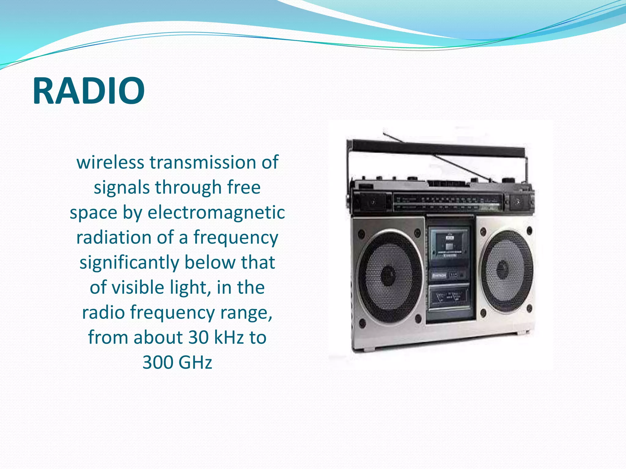 RADIO
wireless transmission of
signals through free
space by electromagnetic
radiation of a frequency
significantly below that
of visible light, in the
radio frequency range,
from about 30 kHz to
300 GHz

 