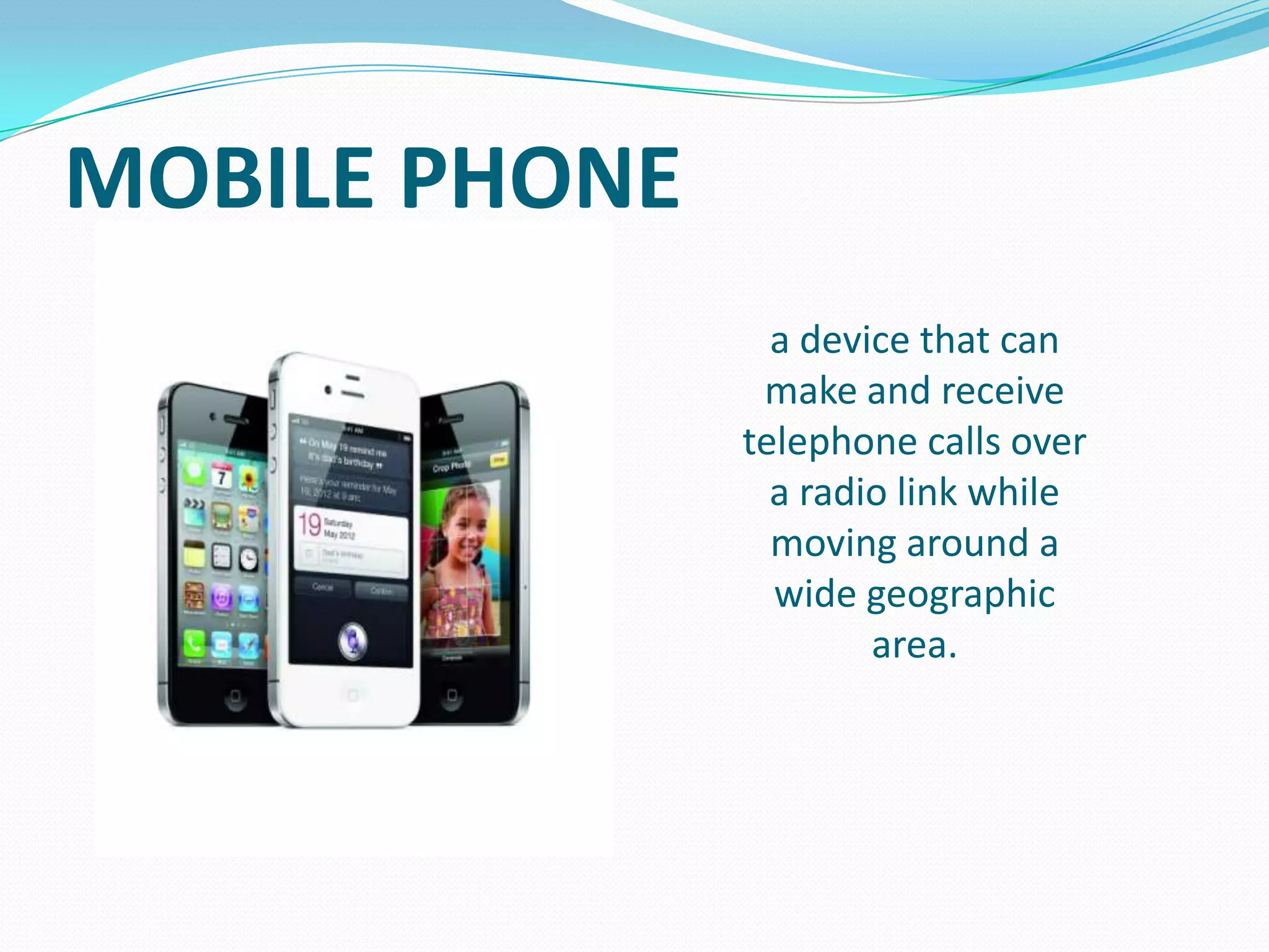 MOBILE PHONE
a device that can
make and receive
telephone calls over
a radio link while
moving around a
wide geographic
area.

 