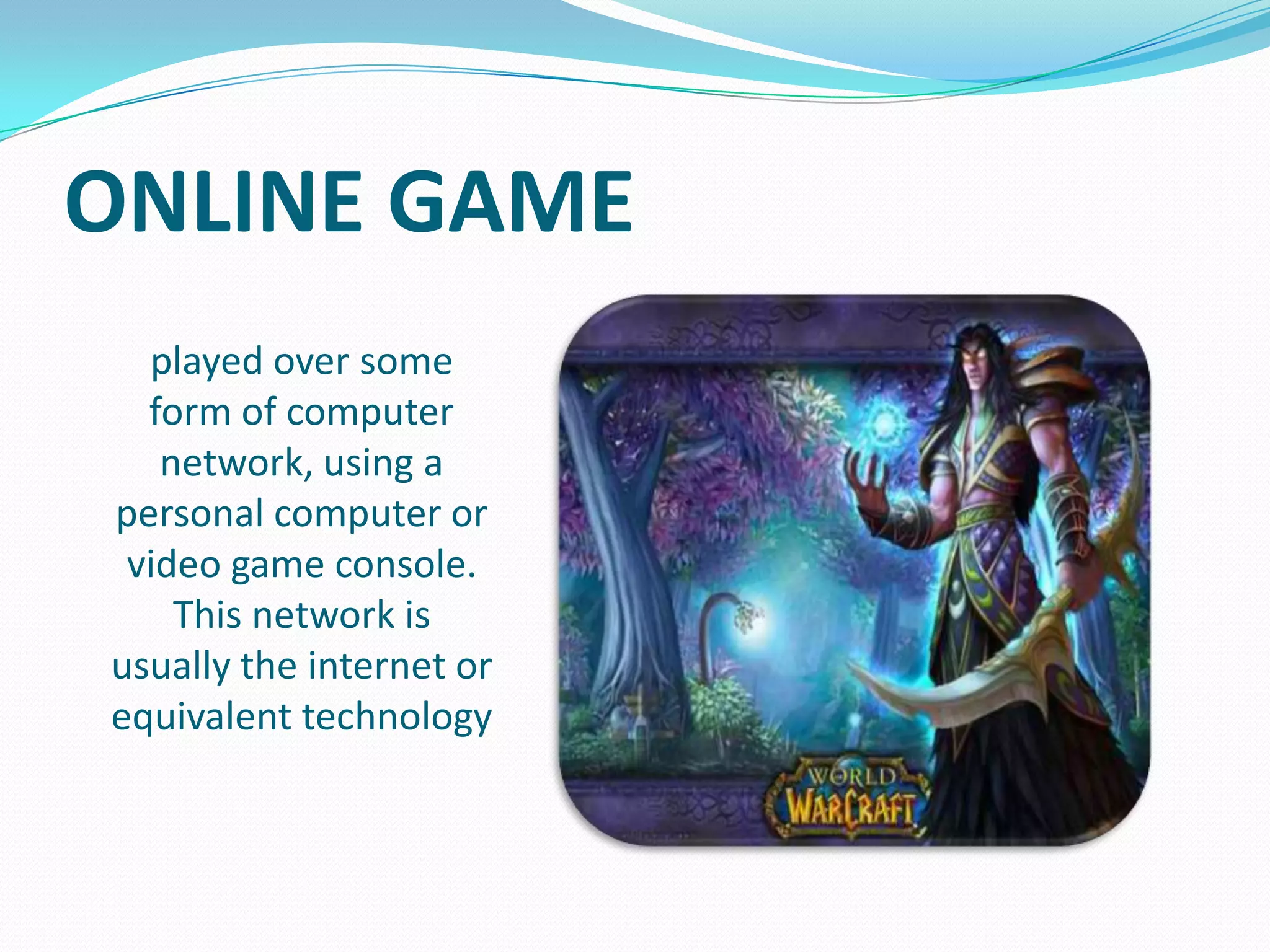 ONLINE GAME
played over some
form of computer
network, using a
personal computer or
video game console.
This network is
usually the internet or
equivalent technology

 