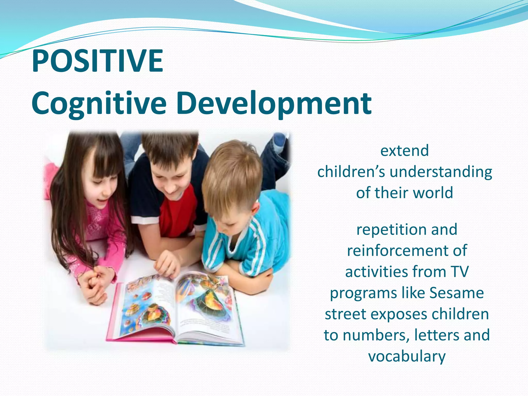 POSITIVE
Cognitive Development
extend
children’s understanding
of their world

repetition and
reinforcement of
activities from TV
programs like Sesame
street exposes children
to numbers, letters and
vocabulary

 