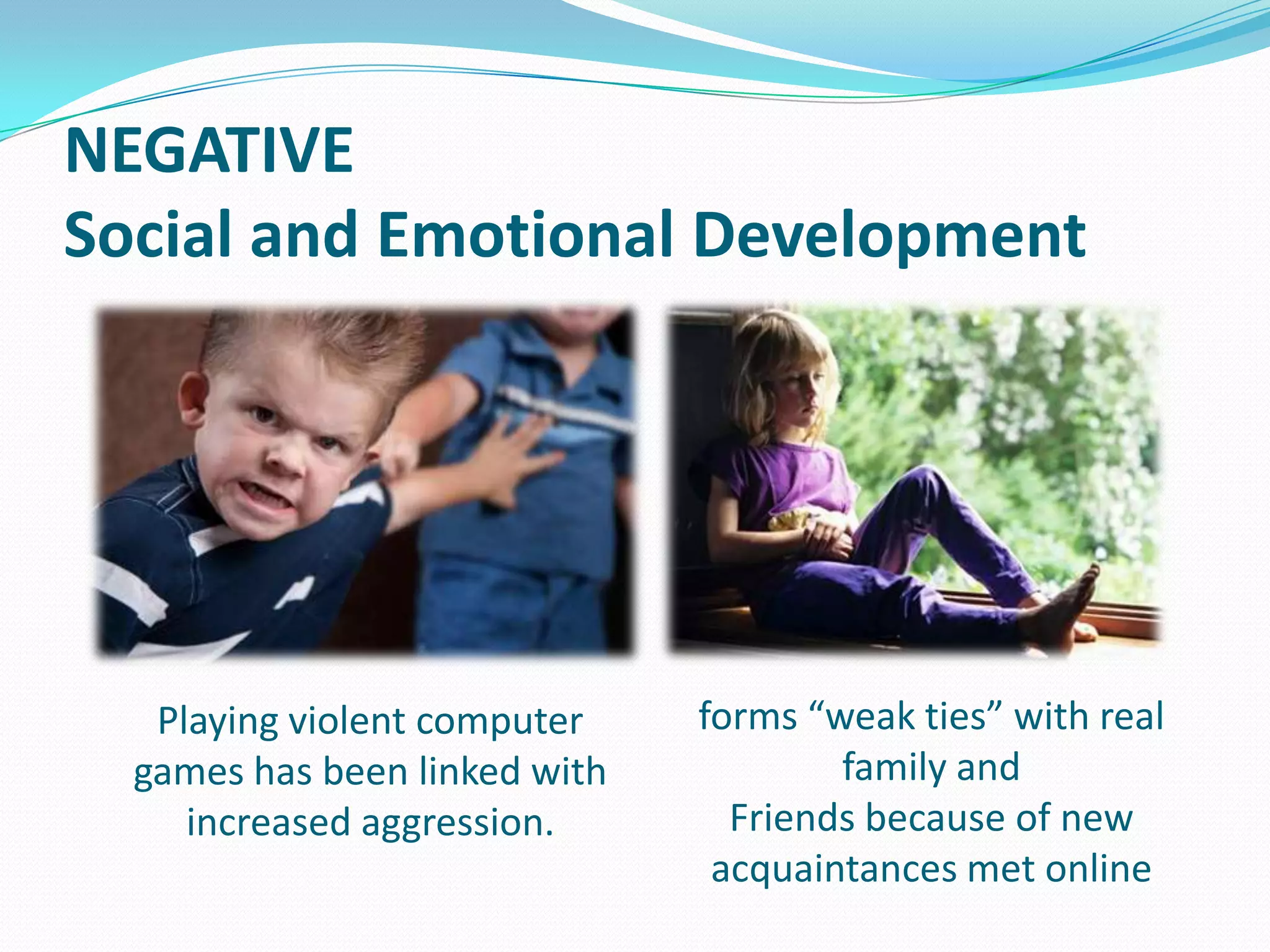 NEGATIVE
Social and Emotional Development

Playing violent computer
games has been linked with
increased aggression.

forms “weak ties” with real
family and
Friends because of new
acquaintances met online

 