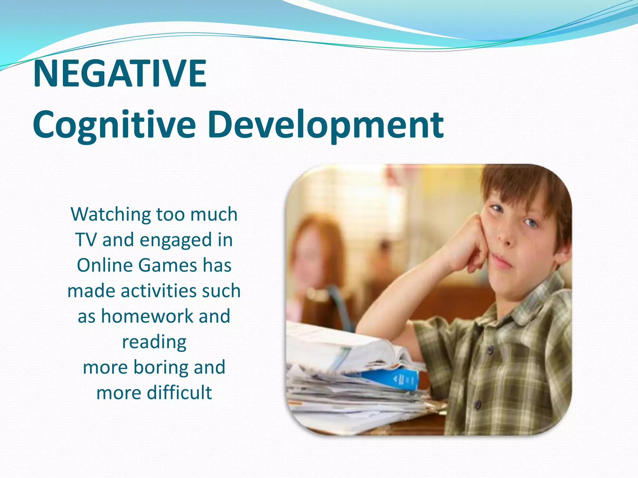 NEGATIVE
Cognitive Development
Watching too much
TV and engaged in
Online Games has
made activities such
as homework and
reading
more boring and
more difficult

 