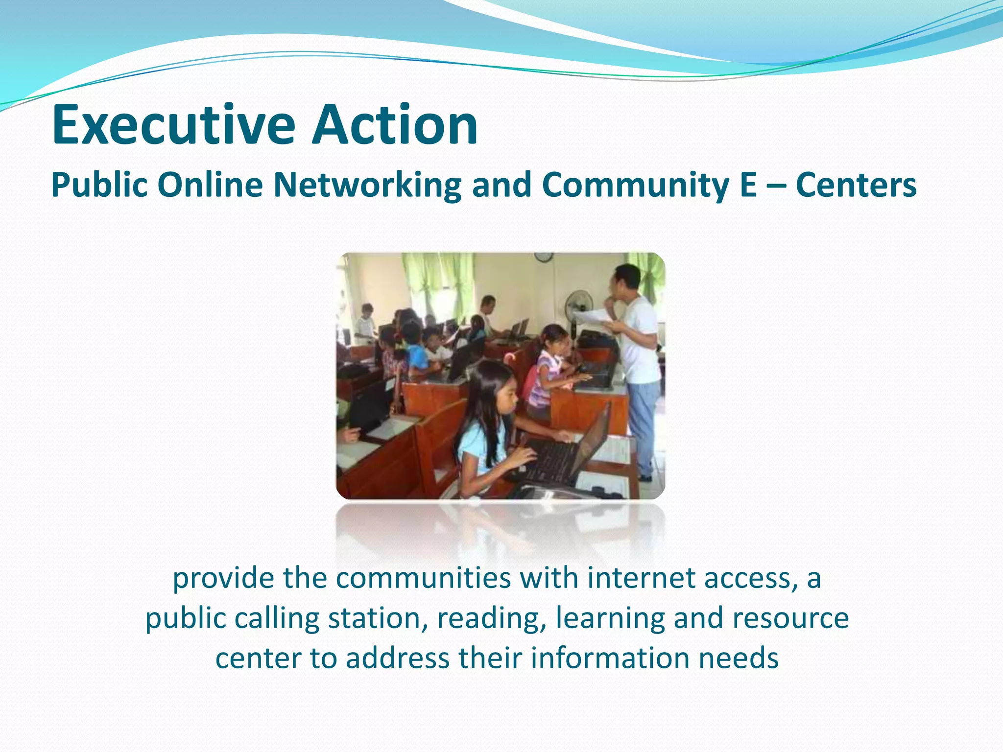 Executive Action
Public Online Networking and Community E – Centers

provide the communities with internet access, a
public calling station, reading, learning and resource
center to address their information needs

 