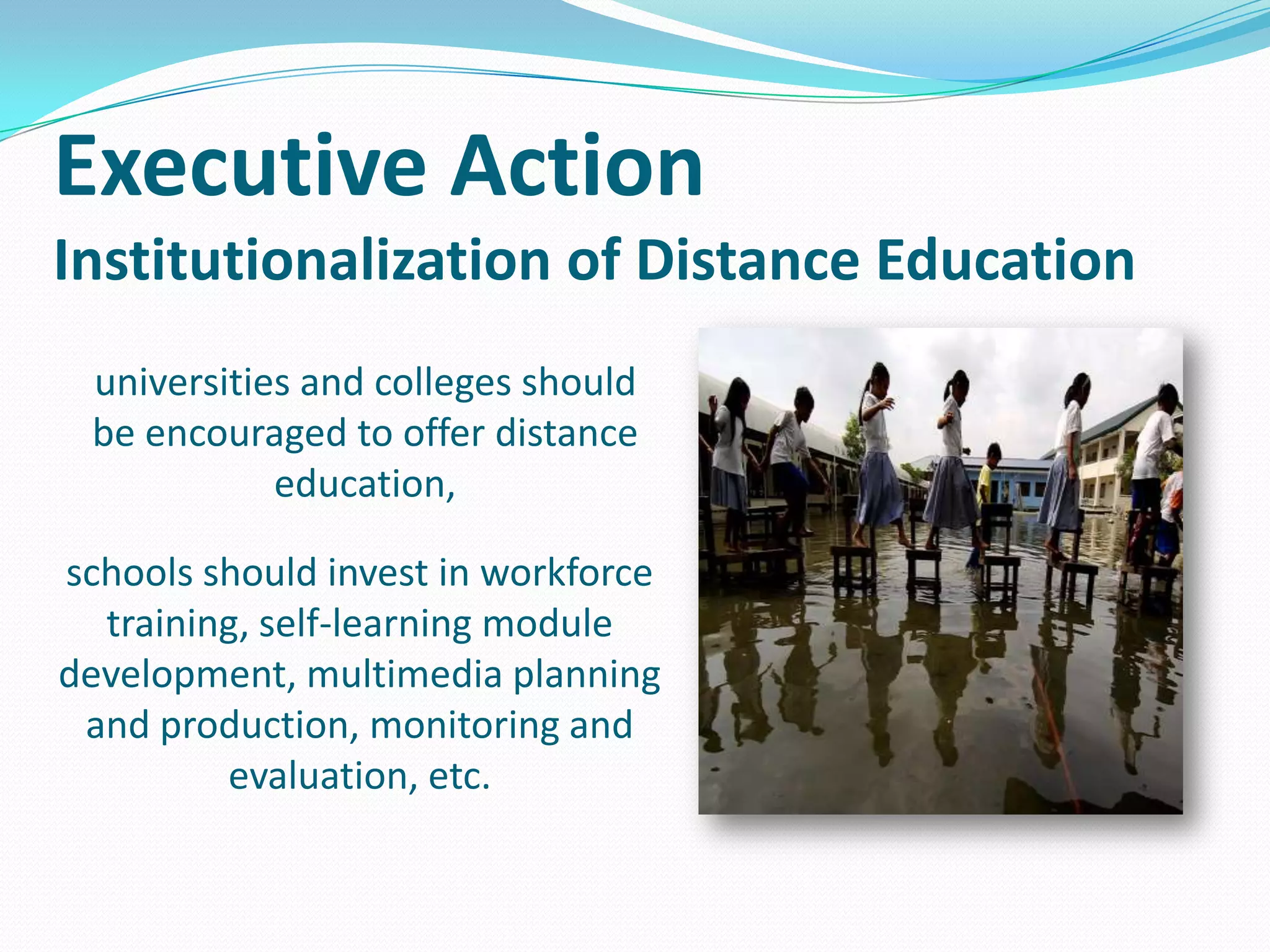 Executive Action
Institutionalization of Distance Education
universities and colleges should
be encouraged to offer distance
education,
schools should invest in workforce
training, self-learning module
development, multimedia planning
and production, monitoring and
evaluation, etc.

 
