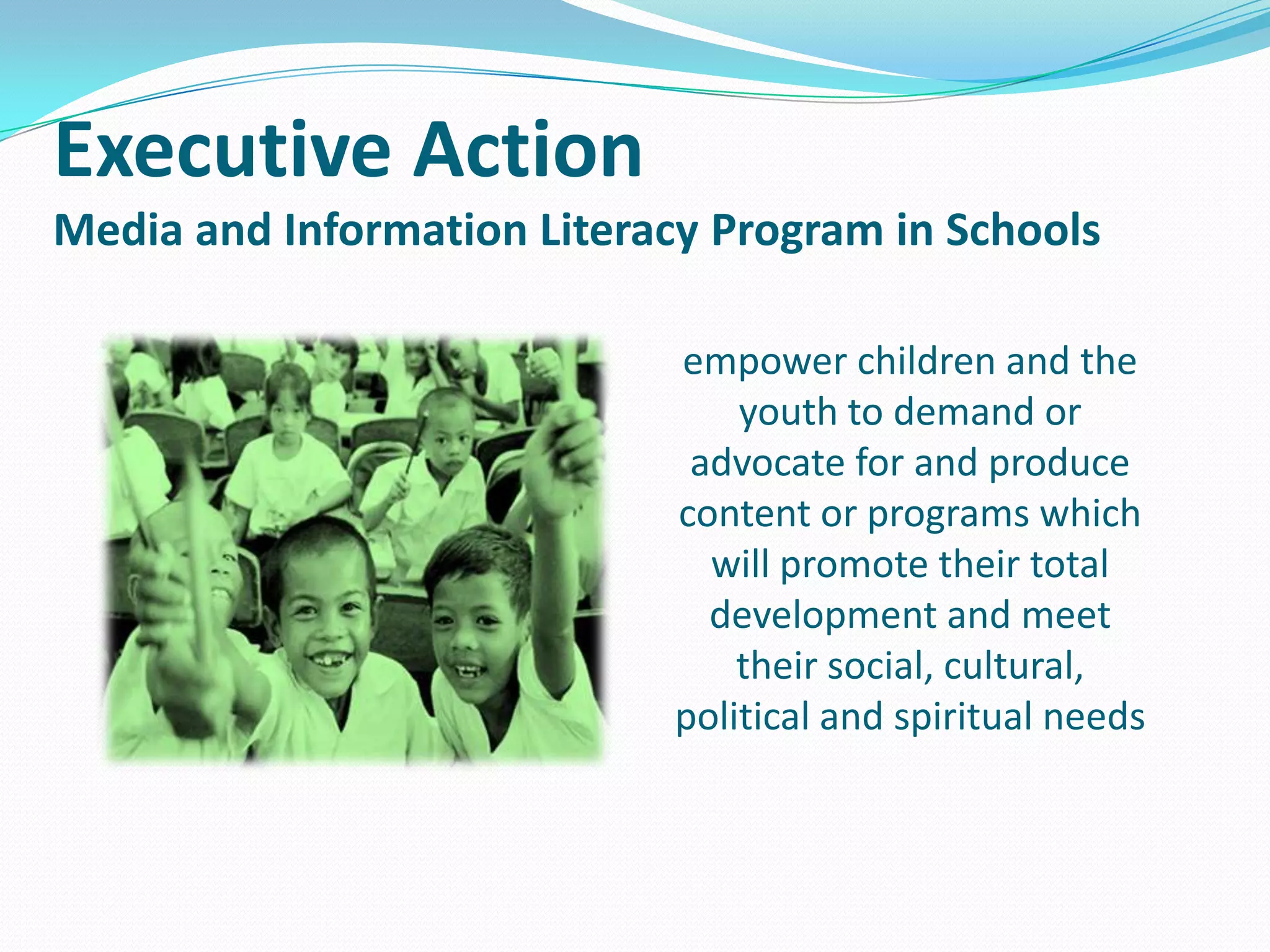 Executive Action
Media and Information Literacy Program in Schools
empower children and the
youth to demand or
advocate for and produce
content or programs which
will promote their total
development and meet
their social, cultural,
political and spiritual needs

 