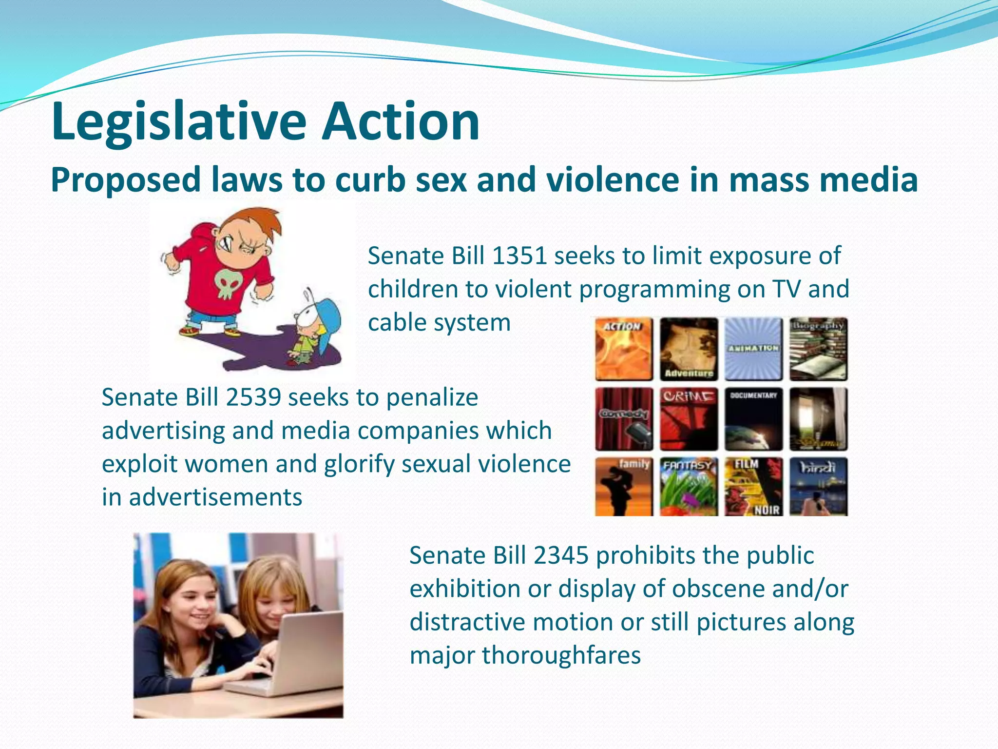 Legislative Action
Proposed laws to curb sex and violence in mass media
Senate Bill 1351 seeks to limit exposure of
children to violent programming on TV and
cable system
Senate Bill 2539 seeks to penalize
advertising and media companies which
exploit women and glorify sexual violence
in advertisements
Senate Bill 2345 prohibits the public
exhibition or display of obscene and/or
distractive motion or still pictures along
major thoroughfares

 