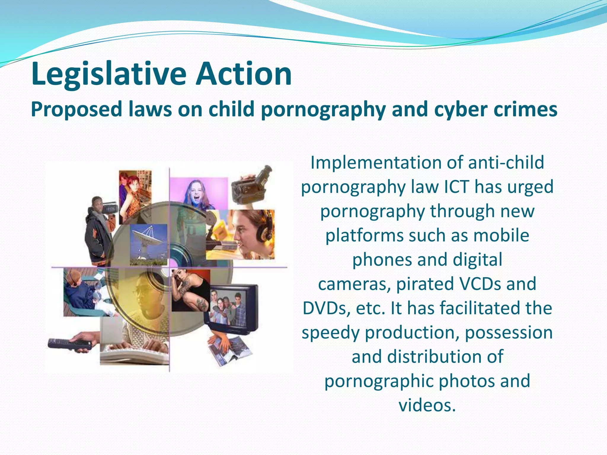 Legislative Action
Proposed laws on child pornography and cyber crimes
Implementation of anti-child
pornography law ICT has urged
pornography through new
platforms such as mobile
phones and digital
cameras, pirated VCDs and
DVDs, etc. It has facilitated the
speedy production, possession
and distribution of
pornographic photos and
videos.

 