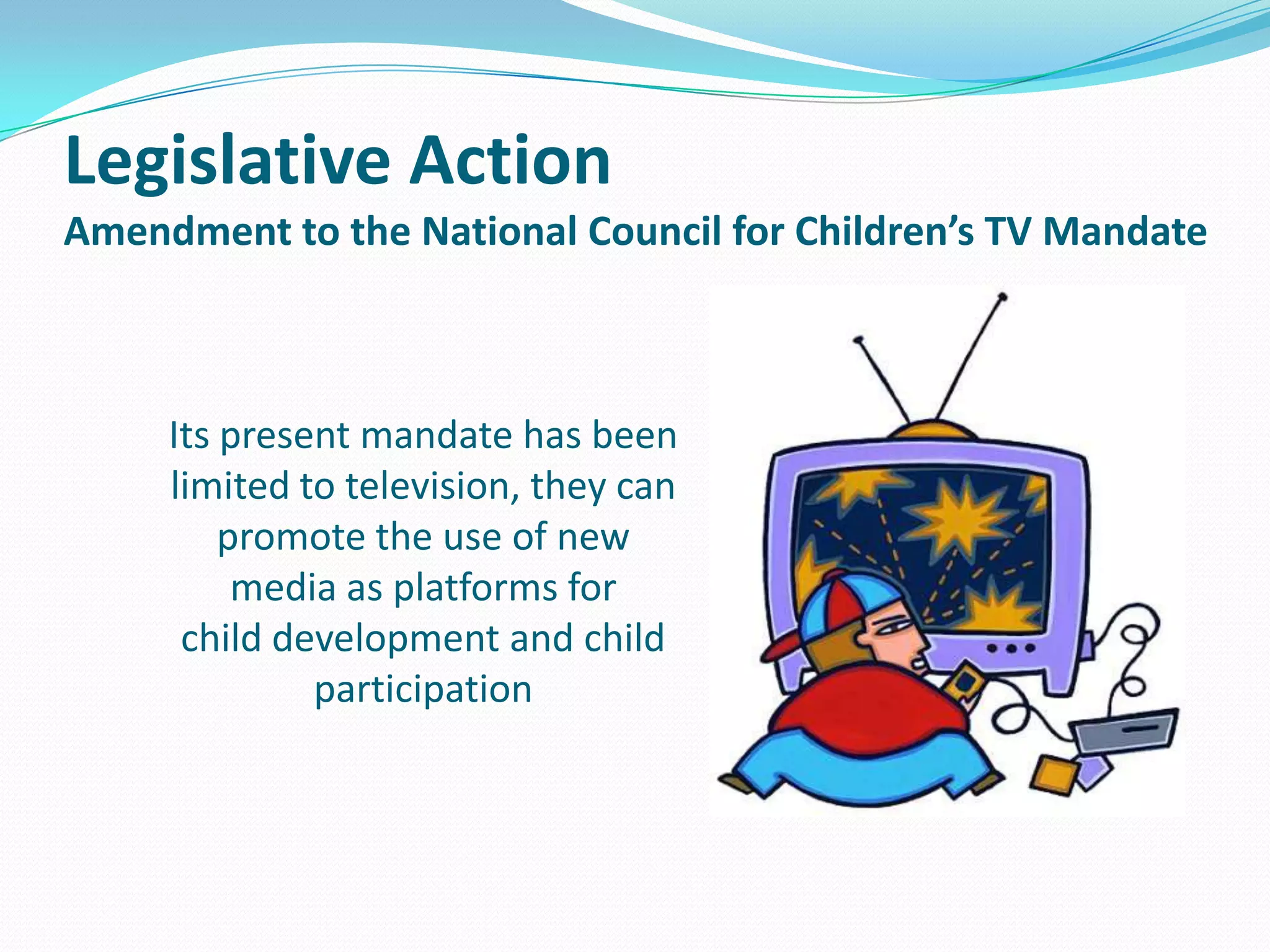 Legislative Action
Amendment to the National Council for Children’s TV Mandate

Its present mandate has been
limited to television, they can
promote the use of new
media as platforms for
child development and child
participation

 
