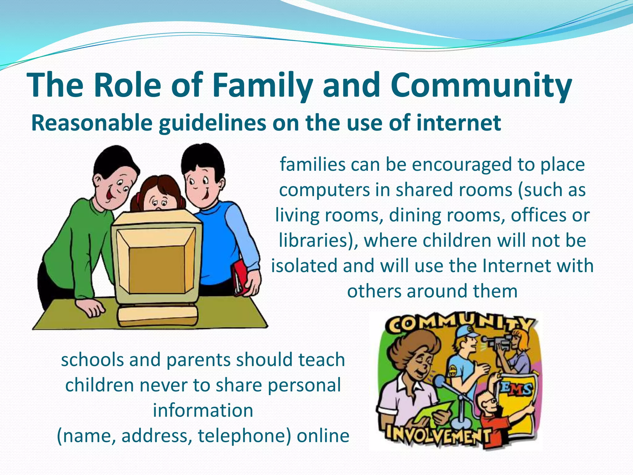The Role of Family and Community
Reasonable guidelines on the use of internet
families can be encouraged to place
computers in shared rooms (such as
living rooms, dining rooms, offices or
libraries), where children will not be
isolated and will use the Internet with
others around them
schools and parents should teach
children never to share personal
information
(name, address, telephone) online

 