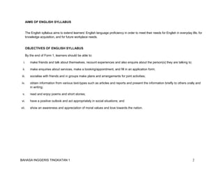 BAHASA INGGERIS TINGKATAN 1 2
AIMS OF ENGLISH SYLLABUS
The English syllabus aims to extend learners’ English language proficiency in order to meet their needs for English in everyday life, for
knowledge acquisition, and for future workplace needs.
OBJECTIVES OF ENGLISH SYLLABUS
By the end of Form 1, learners should be able to:
i. make friends and talk about themselves, recount experiences and also enquire about the person(s) they are talking to;
ii. make enquiries about services, make a booking/appointment, and fill in an application form;
iii. socialise with friends and in groups make plans and arrangements for joint activities;
iv. obtain information from various text-types such as articles and reports and present the information briefly to others orally and
in writing;
v. read and enjoy poems and short stories;
vi. have a positive outlook and act appropriately in social situations; and
vii. show an awareness and appreciation of moral values and love towards the nation.
 
