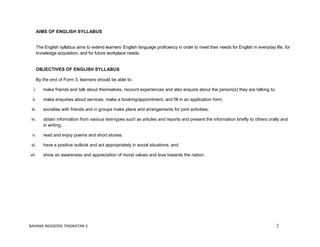 BAHASA INGGERIS TINGKATAN 3 2
AIMS OF ENGLISH SYLLABUS
The English syllabus aims to extend learners’ English language proficiency in order to meet their needs for English in everyday life, for
knowledge acquisition, and for future workplace needs.
OBJECTIVES OF ENGLISH SYLLABUS
By the end of Form 3, learners should be able to:
i. make friends and talk about themselves, recount experiences and also enquire about the person(s) they are talking to;
ii. make enquiries about services, make a booking/appointment, and fill in an application form;
iii. socialise with friends and in groups make plans and arrangements for joint activities;
iv. obtain information from various text-types such as articles and reports and present the information briefly to others orally and
in writing;
v. read and enjoy poems and short stories;
vi. have a positive outlook and act appropriately in social situations; and
vii. show an awareness and appreciation of moral values and love towards the nation.
 