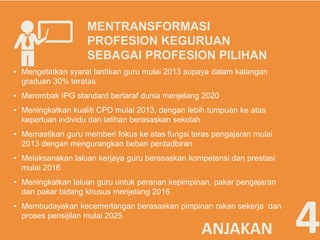 MENTRANSFORMASI 
PROFESION KEGURUAN 
SEBAGAI PROFESION PILIHAN 
▪ Mengetatkan syarat lantikan guru mulai 2013 supaya dalam kalangan 
graduan 30% teratas 
▪ Merombak IPG standard bertaraf dunia menjelang 2020 
▪ Meningkatkan kualiti CPD mulai 2013, dengan lebih tumpuan ke atas 
keperluan individu dan latihan berasaskan sekolah 
▪ Memastikan guru memberi fokus ke atas fungsi teras pengajaran mulai 
2013 dengan mengurangkan beban pentadbiran 
▪ Melaksanakan laluan kerjaya guru berasaskan kompetensi dan prestasi 
mulai 2016 
▪ Meningkatkan laluan guru untuk peranan kepimpinan, pakar pengajaran 
dan pakar bidang khusus menjelang 2016 
proses pensijilan mulai 2025 4 
▪ Membudayakan kecemerlangan berasaskan pimpinan rakan sekerja dan 
ANJAKAN 
 