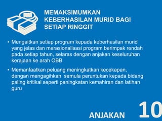 ▪ Mengaitkan setiap program kepada keberhasilan murid 
yang jelas dan merasionalisasi program berimpak rendah 
pada setiap tahun, selaras dengan anjakan keseluruhan 
kerajaan ke arah OBB 
▪ Memanfaatkan peluang meningkatkan kecekapan, 
dengan mengagihkan semula peruntukan kepada bidang 
paling kritikal seperti peningkatan kemahiran dan latihan 
guru 
10 
MEMAKSIMUMKAN 
KEBERHASILAN MURID BAGI 
SETIAP RINGGIT 
ANJAKAN 
 