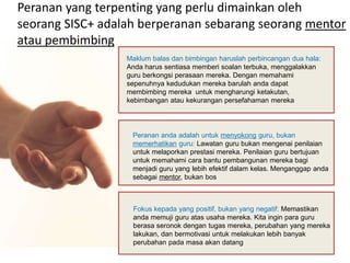 Peranan yang terpenting yang perlu dimainkan oleh 
seorang SISC+ adalah berperanan sebarang seorang mentor 
atau pembimbing 
Maklum balas dan bimbingan haruslah perbincangan dua hala: 
Anda harus sentiasa memberi soalan terbuka, menggalakkan 
guru berkongsi perasaan mereka. Dengan memahami 
sepenuhnya kedudukan mereka barulah anda dapat 
membimbing mereka untuk mengharungi ketakutan, 
kebimbangan atau kekurangan persefahaman mereka 
Peranan anda adalah untuk menyokong guru, bukan 
memerhatikan guru: Lawatan guru bukan mengenai penilaian 
untuk melaporkan prestasi mereka. Penilaian guru bertujuan 
untuk memahami cara bantu pembangunan mereka bagi 
menjadi guru yang lebih efektif dalam kelas. Menganggap anda 
sebagai mentor, bukan bos 
Fokus kepada yang positif, bukan yang negatif: Memastikan 
anda memuji guru atas usaha mereka. Kita ingin para guru 
berasa seronok dengan tugas mereka, perubahan yang mereka 
lakukan, dan bermotivasi untuk melakukan lebih banyak 
perubahan pada masa akan datang 
 