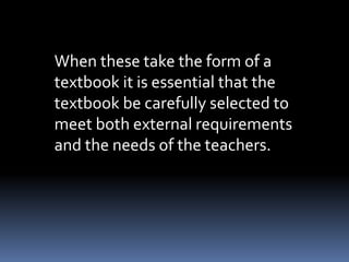 When these take the form of a 
textbook it is essential that the 
textbook be carefully selected to 
meet both external requirements 
and the needs of the teachers. 
 