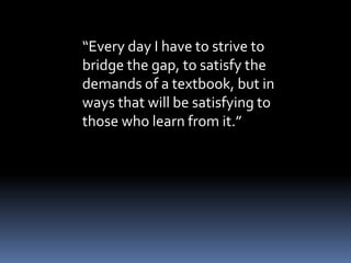 “Every day I have to strive to 
bridge the gap, to satisfy the 
demands of a textbook, but in 
ways that will be satisfying to 
those who learn from it.” 
 