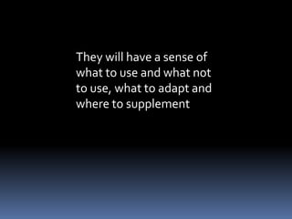 They will have a sense of 
what to use and what not 
to use, what to adapt and 
where to supplement 
 