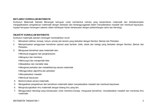 MATEMATIK TINGKATAN 1 2
MATLAMAT KURIKULUM MATEMATIK
Kurikulum Matematik Sekolah Menengah bertujuan untuk membentuk individu yang berpemikiran matematik dan berketerampilan
mengaplikasikan pengetahuan matematik dengan berkesan dan bertanggungjawab dalam menyelesaikan masalah dan membuat keputusan,
supaya berupaya menangani cabaran dalam kehidupan harian bersesuaian dengan perkembangan sains dan teknologi.
OBJEKTIF KURIKULUM MATEMATIK
Kurikulum matematik sekolah menengah membolehkan murid:
1. Memahami definisi, konsep, hukum, prinsip dan teorem yang berkaitan dengan Nombor, Bentuk dan Perkaitan.
2. Memperluaskan penggunaan kemahiran operasi asas tambah, tolak, darab dan bahagi yang berkaitan dengan Nombor, Bentuk dan
Perkaitan.
3. Menguasai kemahiran asas matematik iaitu:
• Membuat anggaran dan penghampiran
• Mengukur dan membina
• Memungut dan mengendali data
• Mewakilkan dan mentafsir data
• Mengenal perkaitan dan mewakilkannya secara matematik
• Menggunakan algoritma dan perkaitan
• Menyelesaikan masalah
• Membuat keputusan
4. Berkomunikasi secara matematik.
5. Mengaplikasi pengetahuan dan kemahiran matematik dalam menyelesaikan masalah dan membuat keputusan.
6. Menghubungkaitkan ilmu matematik dengan bidang ilmu yang lain.
7. Menggunakan teknologi yang bersesuaian untuk membina konsep, menguasai kemahiran, menyelesaikan masalah dan meneroka ilmu
matematik.
 