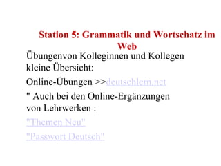 Station 5: Grammatik und Wortschatz im Web Übungenvon Kolleginnen und Kollegen kleine Übersicht: Online-Übungen >> deutschlern.net " Auch bei den Online-Ergänzungen von Lehrwerken : "Themen Neu" "Passwort Deutsch" 