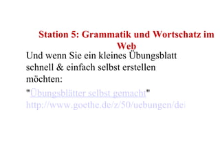 Station 5: Grammatik und Wortschatz im Web Und wenn Sie ein kleines Übungsblatt schnell & einfach selbst erstellen möchten: " Übungsblätter selbst gemacht "  http://www.goethe.de/z/50/uebungen/deindex.htm 