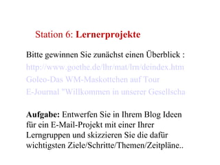 Station 6:  Lernerprojekte Bitte gewinnen Sie zunächst einen Überblick : http://www.goethe.de/lhr/mat/lrn/deindex.htm   Goleo-Das WM-Maskottchen auf Tour   E-Journal "Willkommen in unserer Gesellschaft"   Aufgabe:  Entwerfen Sie in Ihrem Blog Ideen für ein E-Mail-Projekt mit einer Ihrer Lerngruppen und skizzieren Sie die dafür wichtigsten Ziele/Schritte/Themen/Zeitpläne.. 