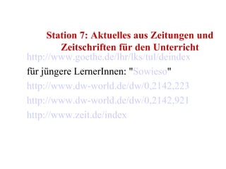 Station 7: Aktuelles aus Zeitungen und Zeitschriften für den Unterricht http://www.goethe.de/lhr/lks/tul/deindex.htm für jüngere LernerInnen: " Sowieso " http://www.dw-world.de/dw/0,2142,2233,00.html http://www.dw-world.de/dw/0,2142,9214,00.html http://www.zeit.de/index 